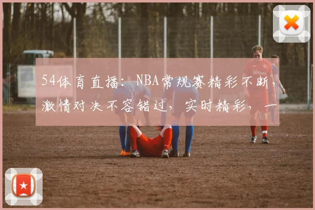 54体育直播：NBA常规赛精彩不断，激情对决不容错过，实时精彩，一网打尽